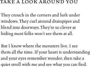 They 
crouch in the corners and lurk under windows.  They curl around 
drainpipes and blend into doorways.  They're so clever at hiding most 
folks won't see them at all. But I know where the monsters live.  I see them all the time.
If your heart is understanding and your eyes remember wonder, then take a 
quiet stroll with me and see what you can find.